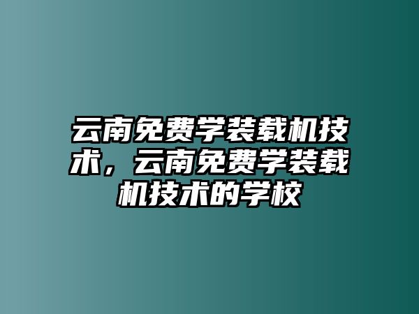 云南免費學裝載機技術，云南免費學裝載機技術的學校