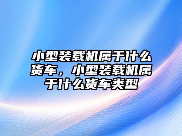 小型裝載機屬于什么貨車，小型裝載機屬于什么貨車類型