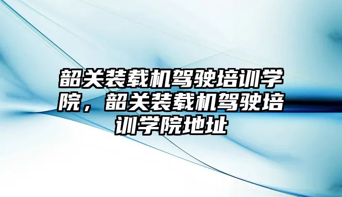 韶關裝載機駕駛培訓學院，韶關裝載機駕駛培訓學院地址