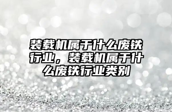 裝載機屬于什么廢鐵行業，裝載機屬于什么廢鐵行業類別