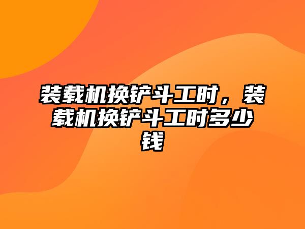 裝載機換鏟斗工時，裝載機換鏟斗工時多少錢