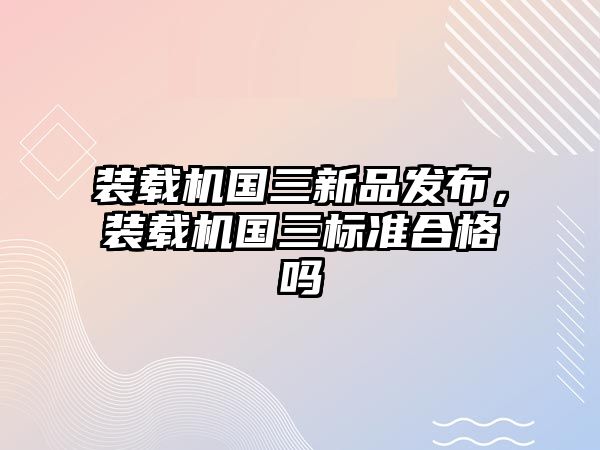 裝載機國三新品發布，裝載機國三標準合格嗎