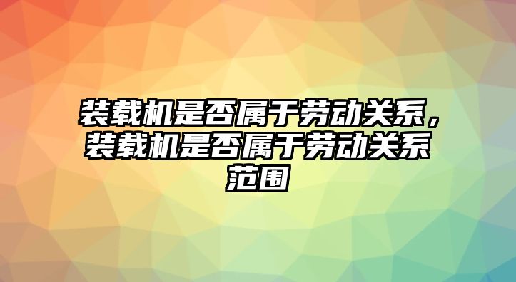 裝載機是否屬于勞動關系，裝載機是否屬于勞動關系范圍