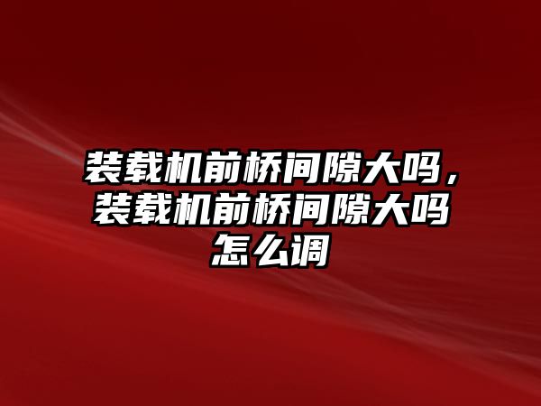 裝載機前橋間隙大嗎，裝載機前橋間隙大嗎怎么調