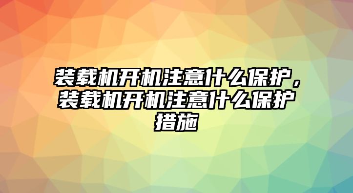 裝載機開機注意什么保護，裝載機開機注意什么保護措施