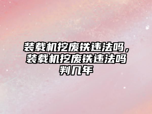 裝載機挖廢鐵違法嗎，裝載機挖廢鐵違法嗎判幾年