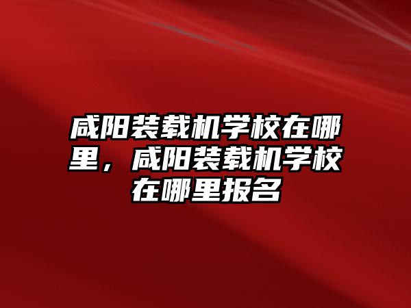 咸陽裝載機學校在哪里，咸陽裝載機學校在哪里報名