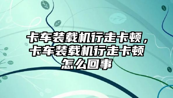 卡車裝載機(jī)行走卡頓，卡車裝載機(jī)行走卡頓怎么回事