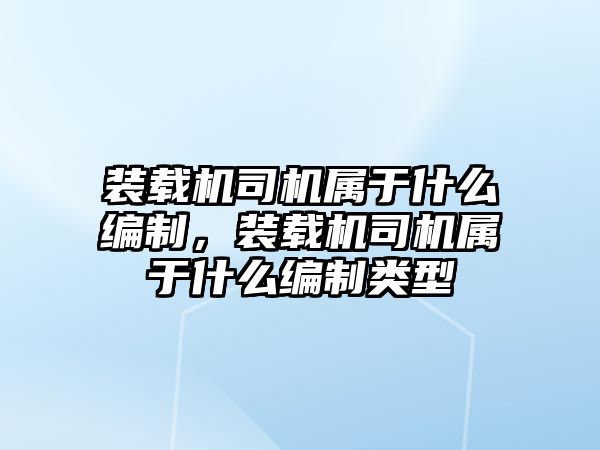 裝載機司機屬于什么編制，裝載機司機屬于什么編制類型