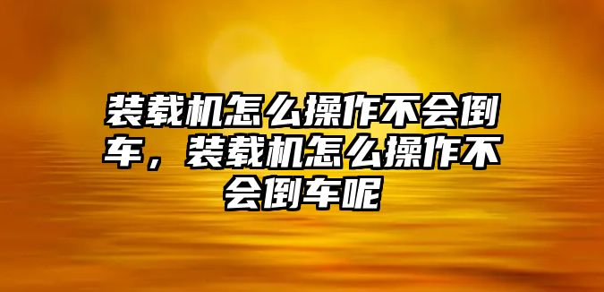 裝載機怎么操作不會倒車，裝載機怎么操作不會倒車呢