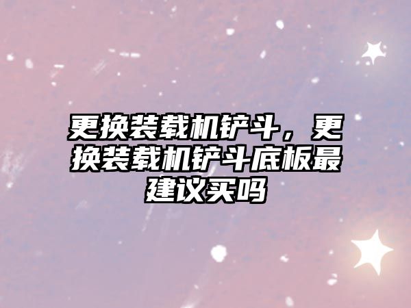 更換裝載機鏟斗，更換裝載機鏟斗底板最建議買嗎