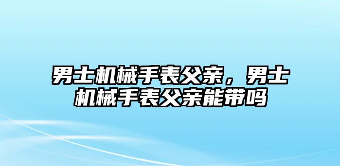 男士機(jī)械手表父親，男士機(jī)械手表父親能帶嗎