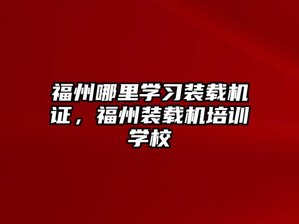 福州哪里學習裝載機證，福州裝載機培訓學校