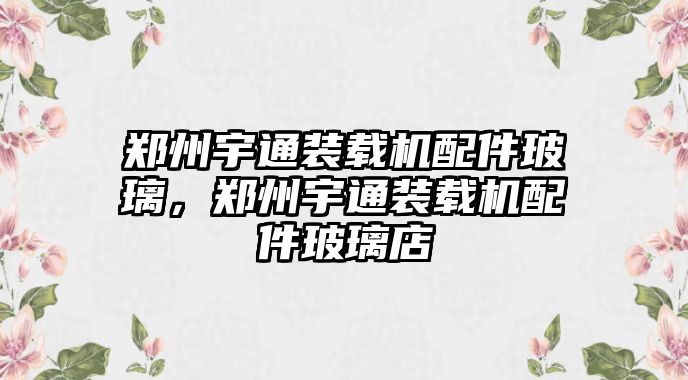 鄭州宇通裝載機配件玻璃，鄭州宇通裝載機配件玻璃店