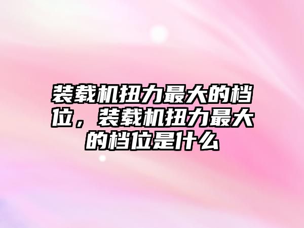 裝載機扭力最大的檔位，裝載機扭力最大的檔位是什么