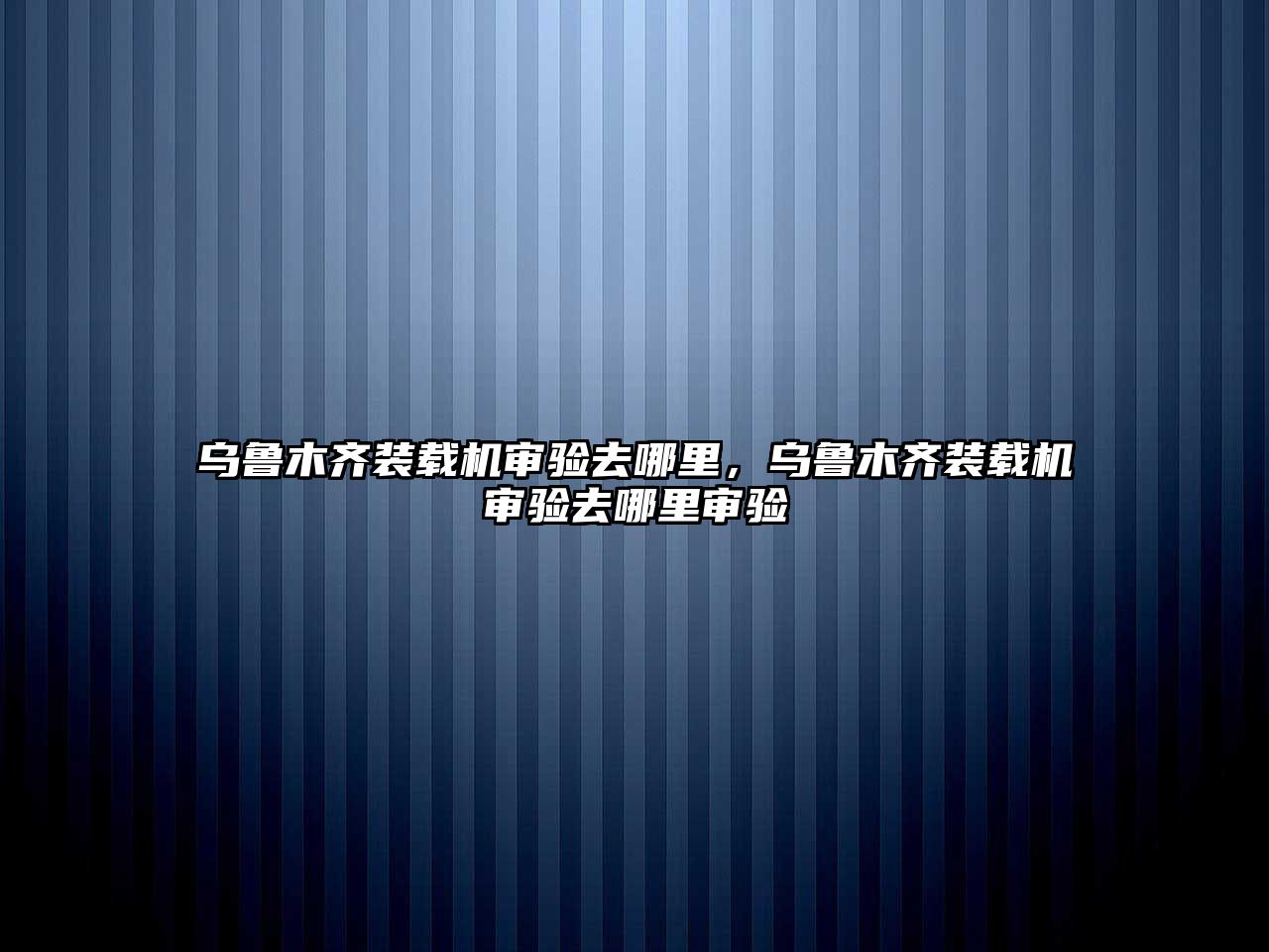 烏魯木齊裝載機審驗去哪里，烏魯木齊裝載機審驗去哪里審驗