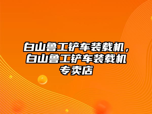 白山魯工鏟車裝載機(jī)，白山魯工鏟車裝載機(jī)專賣店