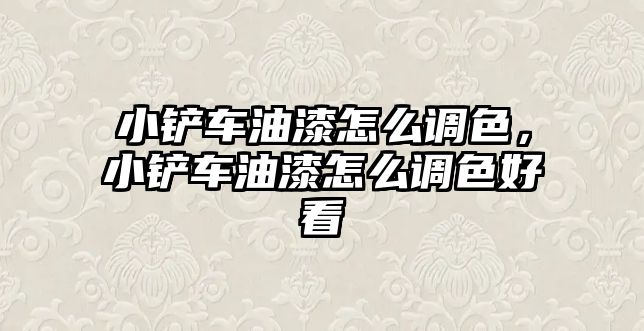 小鏟車油漆怎么調色，小鏟車油漆怎么調色好看