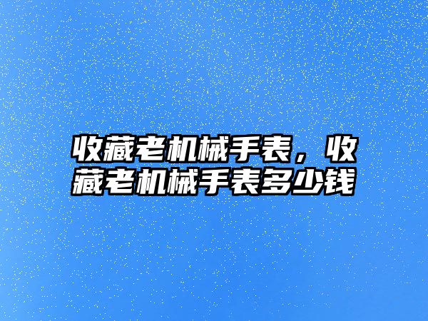 收藏老機械手表，收藏老機械手表多少錢