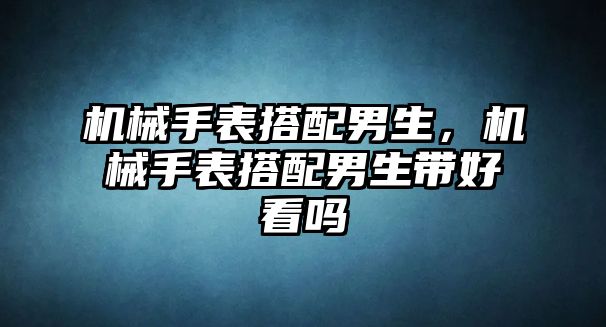 機械手表搭配男生，機械手表搭配男生帶好看嗎