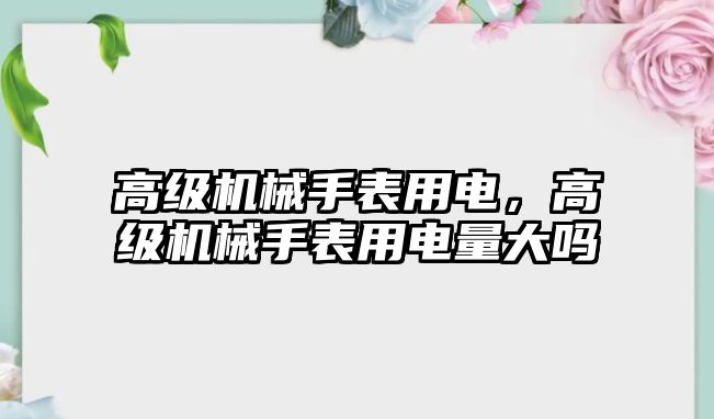 高級機械手表用電，高級機械手表用電量大嗎