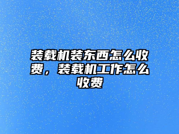 裝載機裝東西怎么收費，裝載機工作怎么收費