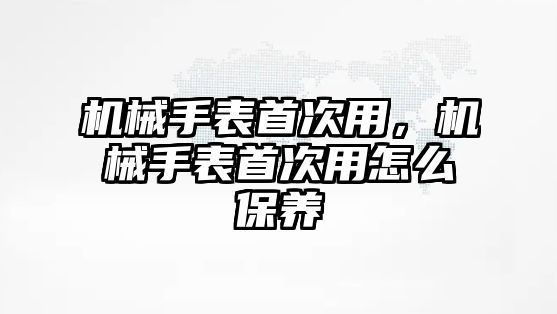 機械手表首次用，機械手表首次用怎么保養