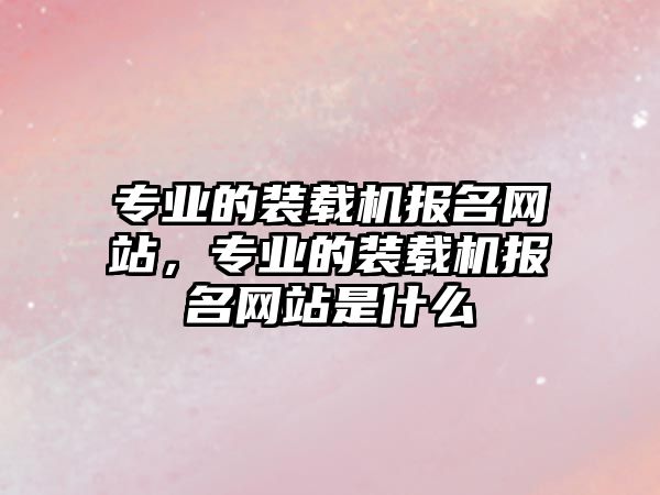 專業的裝載機報名網站，專業的裝載機報名網站是什么