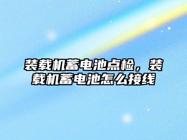 裝載機蓄電池點檢，裝載機蓄電池怎么接線