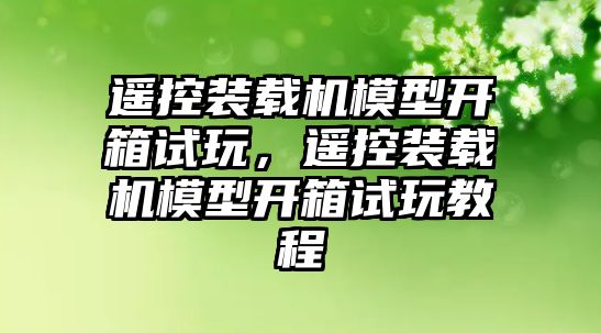 遙控裝載機模型開箱試玩，遙控裝載機模型開箱試玩教程