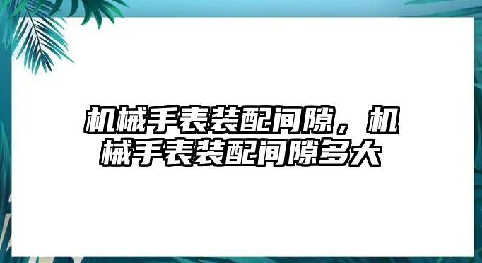 機械手表裝配間隙，機械手表裝配間隙多大