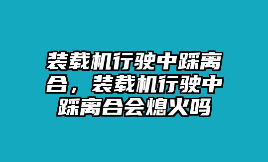 裝載機行駛中踩離合，裝載機行駛中踩離合會熄火嗎