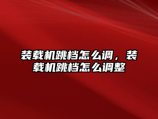 裝載機跳檔怎么調(diào)，裝載機跳檔怎么調(diào)整