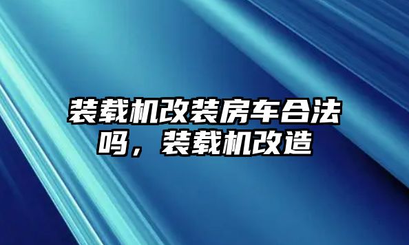 裝載機改裝房車合法嗎，裝載機改造