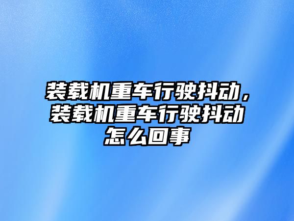 裝載機重車行駛抖動，裝載機重車行駛抖動怎么回事