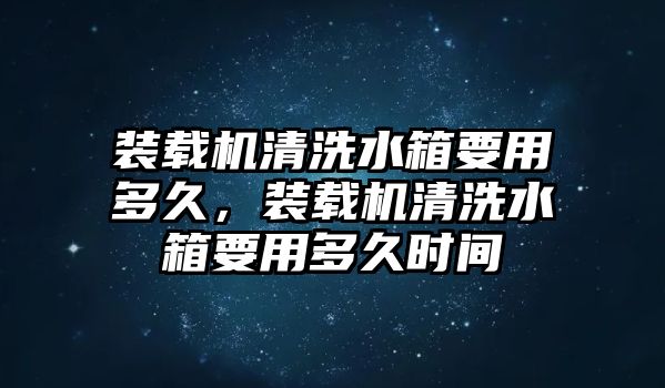 裝載機(jī)清洗水箱要用多久，裝載機(jī)清洗水箱要用多久時(shí)間