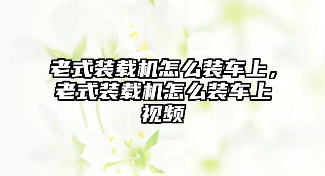 老式裝載機怎么裝車上，老式裝載機怎么裝車上視頻