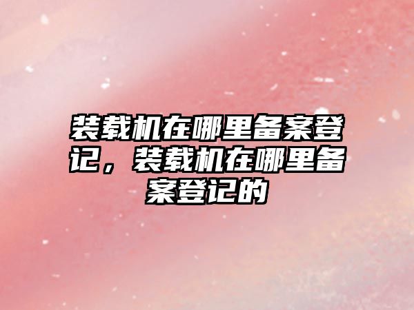 裝載機在哪里備案登記，裝載機在哪里備案登記的