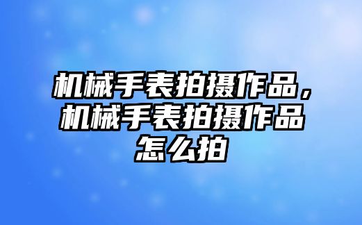 機械手表拍攝作品，機械手表拍攝作品怎么拍