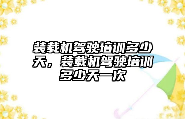 裝載機駕駛培訓多少天，裝載機駕駛培訓多少天一次