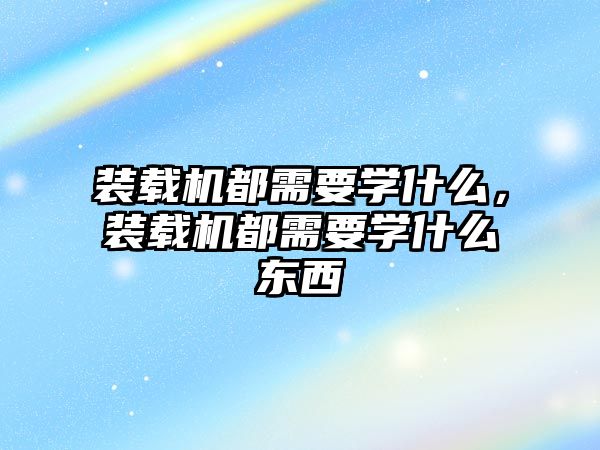 裝載機都需要學什么，裝載機都需要學什么東西