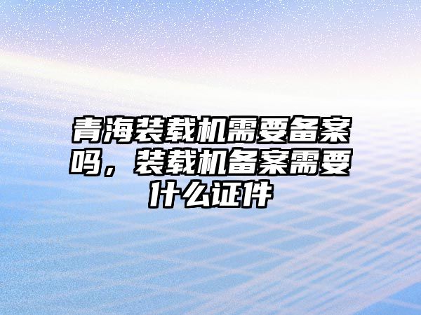 青海裝載機需要備案嗎，裝載機備案需要什么證件