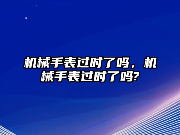 機械手表過時了嗎，機械手表過時了嗎?