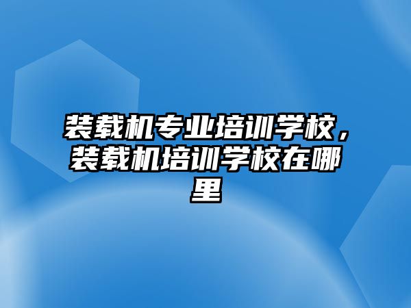 裝載機專業培訓學校，裝載機培訓學校在哪里