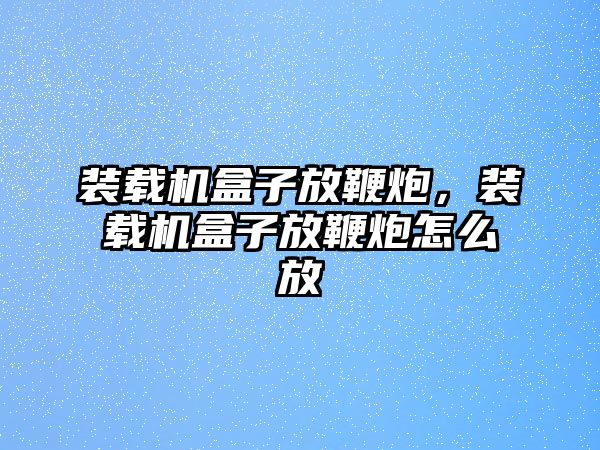 裝載機盒子放鞭炮，裝載機盒子放鞭炮怎么放