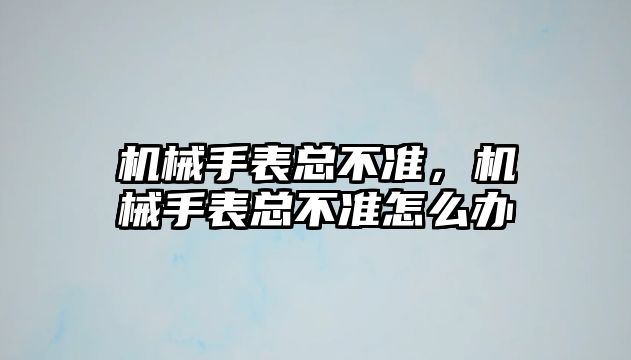 機械手表總不準，機械手表總不準怎么辦