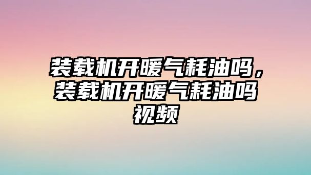 裝載機開暖氣耗油嗎，裝載機開暖氣耗油嗎視頻