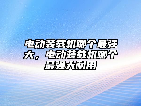 電動裝載機哪個最強大，電動裝載機哪個最強大耐用