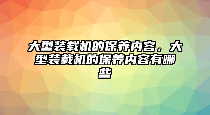 大型裝載機的保養(yǎng)內容，大型裝載機的保養(yǎng)內容有哪些