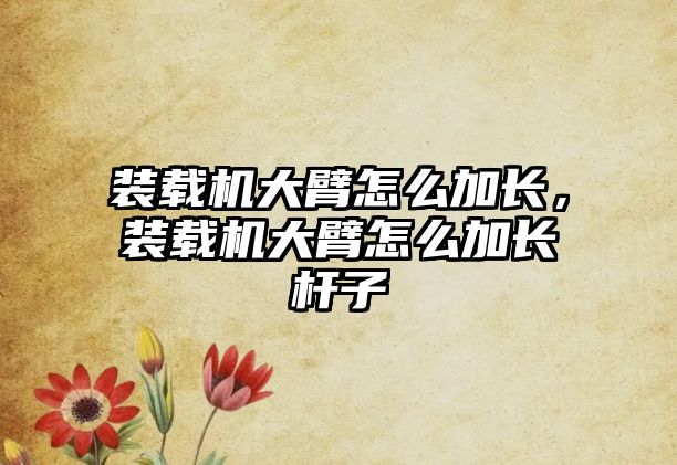 裝載機大臂怎么加長，裝載機大臂怎么加長桿子